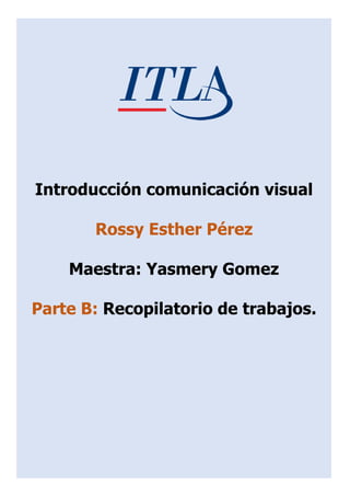 Introducción comunicación visual
Rossy Esther Pérez
Maestra: Yasmery Gomez
Parte B: Recopilatorio de trabajos.
 
