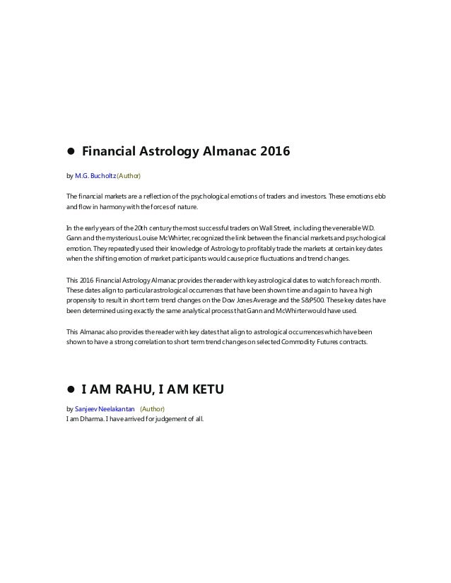  Financial Astrology Almanac 2016
by M.G. Bucholtz (Author)
The financial markets are a reflection of the psychological emotions of traders and investors. These emotions ebb
and flow in harmony with the forces of nature.
In the early years of the 20th century the most successful traders on Wall Street, including the venerable W.D.
Gann and the mysterious Louise McWhirter, recognized the link between the financial markets and psychological
emotion. They repeatedly used their knowledge of Astrology to profitably trade the markets at certain key dates
when the shifting emotion of market participants would cause price fluctuations and trend changes.
This 2016 Financial Astrology Almanacprovides the reader with key astrological dates to watch for each month.
These dates align to particular astrological occurrences that have been shown time and again to have a high
propensity to result in short term trend changes on the Dow Jones Average and the S&P500. These key dates have
been determined using exactly the same analytical process that Gann and McWhirter would have used.
This Almanac also provides the reader with key dates that align to astrological occurrences which have been
shown to have a strong correlation to short term trend changes on selected Commodity Futures contracts.
 I AM RAHU, I AM KETU
by Sanjeev Neelakantan (Author)
I am Dharma. I have arrived for judgement of all.
 