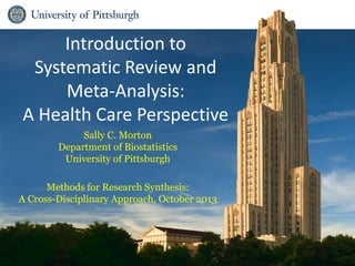 Introduction to
Systematic Review and
Meta-Analysis:
A Health Care Perspective
Sally C. Morton
Department of Biostatistics
University of Pittsburgh
Methods for Research Synthesis:
A Cross-Disciplinary Approach, October 2013
 