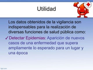 Utilidad
Los datos obtenidos de la vigilancia son
indispensables para la realización de
diversas funciones de salud pública como:
✓Detectar Epidemias: Aparición de nuevos
casos de una enfermedad que supera
ampliamente lo esperado para un lugar y
una época
 
