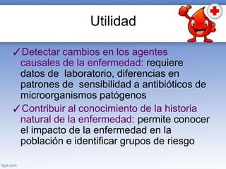 Utilidad
✓Detectar cambios en los agentes
causales de la enfermedad: requiere
datos de laboratorio, diferencias en
patrones de sensibilidad a antibióticos de
microorganismos patógenos
✓Contribuir al conocimiento de la historia
natural de la enfermedad: permite conocer
el impacto de la enfermedad en la
población e identificar grupos de riesgo
 