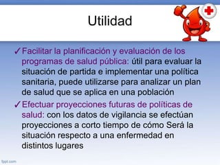 Utilidad
✓Facilitar la planificación y evaluación de los
programas de salud pública: útil para evaluar la
situación de partida e implementar una política
sanitaria, puede utilizarse para analizar un plan
de salud que se aplica en una población
✓Efectuar proyecciones futuras de políticas de
salud: con los datos de vigilancia se efectúan
proyecciones a corto tiempo de cómo Será la
situación respecto a una enfermedad en
distintos lugares
 