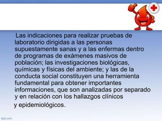 Las indicaciones para realizar pruebas de
laboratorio dirigidas a las personas
supuestamente sanas y a las enfermas dentro
de programas de exámenes masivos de
población; las investigaciones biológicas,
químicas y físicas del ambiente; y las de la
conducta social constituyen una herramienta
fundamental para obtener importantes
informaciones, que son analizadas por separado
y en relación con los hallazgos clínicos
y epidemiológicos.
 