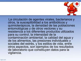 La circulación de agentes virales, bacterianos y
otros, la susceptibilidad a los antibióticos y
quimioterápicos, la densidad de las poblaciones
entomológicas y de otros vectores y su
resistencia a los diferentes productos utilizados
para su control, la intensidad de la
contaminación ambiental, la calidad del agua y
de los alimentos, las presiones individuales y
sociales del estrés, y los estilos de vida, entre
otros aspectos, son ejemplos de los resultados
de laboratorio que constituyen datos para la
vigilancia.
 