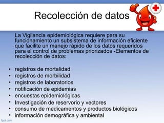 Recolección de datos
La Vigilancia epidemiológica requiere para su
funcionamiento un subsistema de información eficiente
que facilite un manejo rápido de los datos requeridos
para el control de problemas priorizados -Elementos de
recolección de datos:
•
•
•
•
•
•
•
•
registros de mortalidad
registros de morbilidad
registros de laboratorios
notificación de epidemias
encuestas epidemiológicas
Investigación de reservorio y vectores
consumo de medicamentos y productos biológicos
información demográfica y ambiental
 