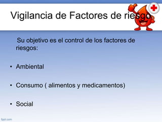 Vigilancia de Factores de riesgo
Su objetivo es el control de los factores de
riesgos:
• Ambiental
• Consumo ( alimentos y medicamentos)
• Social
 