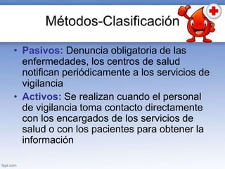 Métodos-Clasificación
• Pasivos: Denuncia obligatoria de las
enfermedades, los centros de salud
notifican periódicamente a los servicios de
vigilancia
• Activos: Se realizan cuando el personal
de vigilancia toma contacto directamente
con los encargados de los servicios de
salud o con los pacientes para obtener la
información
 