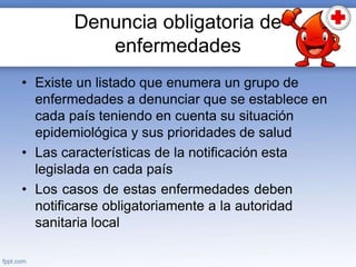 Denuncia obligatoria de
enfermedades
• Existe un listado que enumera un grupo de
enfermedades a denunciar que se establece en
cada país teniendo en cuenta su situación
epidemiológica y sus prioridades de salud
• Las características de la notificación esta
legislada en cada país
• Los casos de estas enfermedades deben
notificarse obligatoriamente a la autoridad
sanitaria local
 