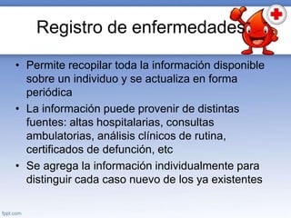 Registro de enfermedades
• Permite recopilar toda la información disponible
sobre un individuo y se actualiza en forma
periódica
• La información puede provenir de distintas
fuentes: altas hospitalarias, consultas
ambulatorias, análisis clínicos de rutina,
certificados de defunción, etc
• Se agrega la información individualmente para
distinguir cada caso nuevo de los ya existentes
 