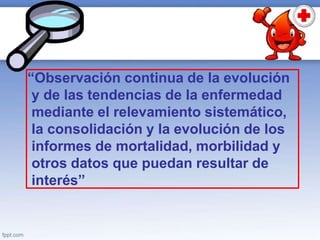 “Observación continua de la evolución
y de las tendencias de la enfermedad
mediante el relevamiento sistemático,
la consolidación y la evolución de los
informes de mortalidad, morbilidad y
otros datos que puedan resultar de
interés”
 