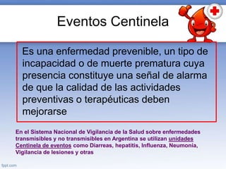 Eventos Centinela
Es una enfermedad prevenible, un tipo de
incapacidad o de muerte prematura cuya
presencia constituye una señal de alarma
de que la calidad de las actividades
preventivas o terapéuticas deben
mejorarse
En el Sistema Nacional de Vigilancia de la Salud sobre enfermedades
transmisibles y no transmisibles en Argentina se utilizan unidades
Centinela de eventos como Diarreas, hepatitis, Influenza, Neumonía,
Vigilancia de lesiones y otras
 