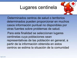 Lugares centinela
Determinados centros de salud o territorios
determinados pueden proporcionar en muchos
casos información puntual no disponibles por
otras fuentes sobre problemas de salud.
Para esta finalidad se seleccionan lugares
centinelas cuya poblaciones sean
representativas de las población en general, a
partir de la información obtenida en estos
centros se estima la situación de la comunidad
 