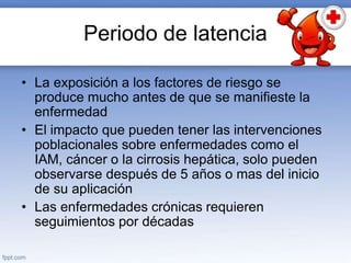 Periodo de latencia
• La exposición a los factores de riesgo se
produce mucho antes de que se manifieste la
enfermedad
• El impacto que pueden tener las intervenciones
poblacionales sobre enfermedades como el
IAM, cáncer o la cirrosis hepática, solo pueden
observarse después de 5 años o mas del inicio
de su aplicación
• Las enfermedades crónicas requieren
seguimientos por décadas
 