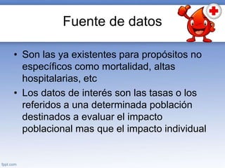 Fuente de datos
• Son las ya existentes para propósitos no
específicos como mortalidad, altas
hospitalarias, etc
• Los datos de interés son las tasas o los
referidos a una determinada población
destinados a evaluar el impacto
poblacional mas que el impacto individual
 