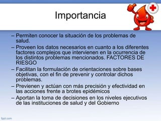 Importancia
– Permiten conocer la situación de los problemas de
salud.
– Proveen los datos necesarios en cuanto a los diferentes
factores complejos que intervienen en la ocurrencia de
los distintos problemas mencionados. FACTORES DE
RIESGO
– Facilitan la formulación de orientaciones sobre bases
objetivas, con el fin de prevenir y controlar dichos
problemas.
– Previenen y actúan con más precisión y efectividad en
las acciones frente a brotes epidémicos
– Aportan la toma de decisiones en los niveles ejecutivos
de las instituciones de salud y del Gobierno
 