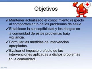 Objetivos
✓Mantener actualizado el conocimiento respecto
al comportamiento de los problemas de salud.
✓Establecer la susceptibilidad y los riesgos en
la comunidad de estos problemas bajo
vigilancia.
✓Formular las medidas de intervención
apropiadas.
✓Evaluar el impacto o efecto de las
intervenciones aplicadas a dichos problemas
en la comunidad.
 