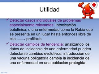 Utilidad
Detectar casos individuales de problemas
especialmente relevantes: Intoxicación
botulínica, o una enfermedad como la Rabia que
se presenta en un lugar hasta entonces libre de
ella profilaxis
Detectar cambios de tendencia: analizando los
datos de incidencia de una enfermedad pueden
detectarse cambios evolutivos, introducción de
una vacuna obligatoria cambia la incidencia de
una enfermedad en una población protegida
 