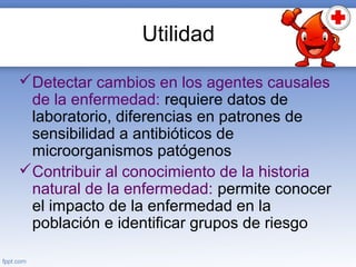 Utilidad
Detectar cambios en los agentes causales
de la enfermedad: requiere datos de
laboratorio, diferencias en patrones de
sensibilidad a antibióticos de
microorganismos patógenos
Contribuir al conocimiento de la historia
natural de la enfermedad: permite conocer
el impacto de la enfermedad en la
población e identificar grupos de riesgo
 