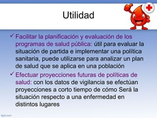 Utilidad
Facilitar la planificación y evaluación de los
programas de salud pública: útil para evaluar la
situación de partida e implementar una política
sanitaria, puede utilizarse para analizar un plan
de salud que se aplica en una población
Efectuar proyecciones futuras de políticas de
salud: con los datos de vigilancia se efectúan
proyecciones a corto tiempo de cómo Será la
situación respecto a una enfermedad en
distintos lugares
 