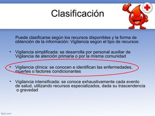 Clasificación
Puede clasificarse según los recursos disponibles y la forma de
obtención de la información: Vigilancia según el tipo de recursos:
• Vigilancia simplificada: se desarrolla por personal auxiliar de
Vigilancia de atención primaria o por la mísma comunidad
• Vigilancia clínica: se conocen e identifican las enfermedades,
muertes o factores condicionantes
• Vigilancia intensificada: se conoce exhaustivamente cada evento
de salud, utilizando recursos especializados, dada su trascendencia
o gravedad
 