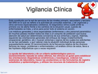 Vigilancia Clínica
Está constituido por la red de servicios de los niveles primario, secundario y terciario
del SNS en lo que se refiere a la actividad de consultas externas, y de urgencias y
otros servicios especializados cotidianos. El diagnóstico clínico suele emitir la
primera voz de alerta frente a los cambios de la situación usual, cuando de
enfermedades se trata, y sirve para poner todo el sistema en acción.
Los médicos generales y otros especialistas (enfermeras u otro personal paramédico
en muchos países) reciben todos los días a un conjunto de población que busca
atención de salud por determinada conciencia de sus síntomas y signos. Además,
siguiendo las orientaciones generales del enfoque de riesgo (maternoinfantil,
ocupacional, geriátrico, etc.), buscan síntomas y signos de los cuales los solicitantes
no se han percatado, y aun valoran más la situación individual de las personas
supuestamente sanas. El reconocimiento de la frecuencia relativa de los diversos
factores de riesgo, problemas o enfermedades y el análisis clínico de estos, lleva a
las hipótesis diagnósticas que a veces requieren
La ayuda del laboratorio y de un criterio epidemiológico para su
esclarecimiento; basado en estos últimos, los clínicos se guían para establecer
las orientaciones diagnósticas sindrómicas y nosológicas, ordenan los
exámenes de laboratorio, hacen las anotaciones en los formularios de registro
estadístico y epidemiológico, y utilizan los recursos de tratamiento inicial
 