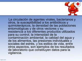 La circulación de agentes virales, bacterianos y
otros, la susceptibilidad a los antibióticos y
quimioterápicos, la densidad de las poblaciones
entomológicas y de otros vectores y su
resistencia a los diferentes productos utilizados
para su control, la intensidad de la
contaminación ambiental, la calidad del agua y
de los alimentos, las presiones individuales y
sociales del estrés, y los estilos de vida, entre
otros aspectos, son ejemplos de los resultados
de laboratorio que constituyen datos para la
vigilancia.
 
