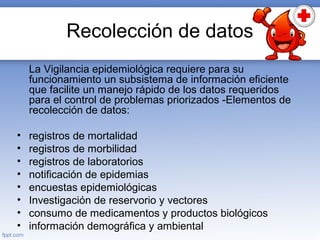 Recolección de datos
La Vigilancia epidemiológica requiere para su
funcionamiento un subsistema de información eficiente
que facilite un manejo rápido de los datos requeridos
para el control de problemas priorizados -Elementos de
recolección de datos:
• registros de mortalidad
• registros de morbilidad
• registros de laboratorios
• notificación de epidemias
• encuestas epidemiológicas
• Investigación de reservorio y vectores
• consumo de medicamentos y productos biológicos
• información demográfica y ambiental
 
