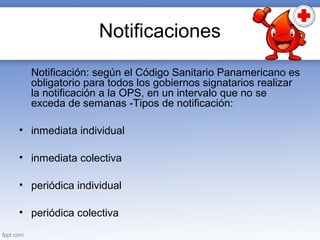 Notificaciones
Notificación: según el Código Sanitario Panamericano es
obligatorio para todos los gobiernos signatarios realizar
la notificación a la OPS, en un intervalo que no se
exceda de semanas -Tipos de notificación:
• inmediata individual
• inmediata colectiva
• periódica individual
• periódica colectiva
 