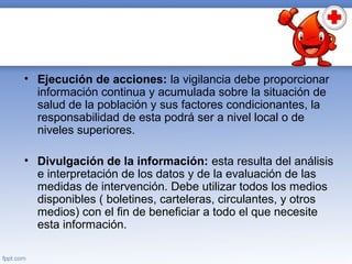 • Ejecución de acciones: la vigilancia debe proporcionar
información continua y acumulada sobre la situación de
salud de la población y sus factores condicionantes, la
responsabilidad de esta podrá ser a nivel local o de
niveles superiores.
• Divulgación de la información: esta resulta del análisis
e interpretación de los datos y de la evaluación de las
medidas de intervención. Debe utilizar todos los medios
disponibles ( boletines, carteleras, circulantes, y otros
medios) con el fin de beneficiar a todo el que necesite
esta información.
 