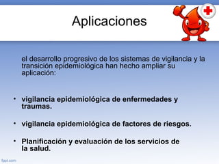 Aplicaciones
el desarrollo progresivo de los sistemas de vigilancia y la
transición epidemiológica han hecho ampliar su
aplicación:
• vigilancia epidemiológica de enfermedades y
traumas.
• vigilancia epidemiológica de factores de riesgos.
• Planificación y evaluación de los servicios de
la salud.
 