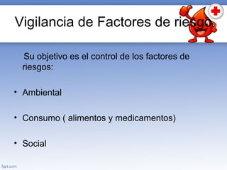 Vigilancia de Factores de riesgo
Su objetivo es el control de los factores de
riesgos:
• Ambiental
• Consumo ( alimentos y medicamentos)
• Social
 