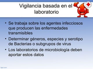 Vigilancia basada en el
laboratorio
• Se trabaja sobre los agentes infecciosos
que producen las enfermedades
transmisibles
• Determinar géneros, especies y serotipo
de Bacterias o subgrupos de virus
• Los laboratorios de microbiología deben
aportar estos datos
 