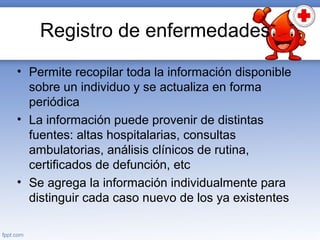 Registro de enfermedades
• Permite recopilar toda la información disponible
sobre un individuo y se actualiza en forma
periódica
• La información puede provenir de distintas
fuentes: altas hospitalarias, consultas
ambulatorias, análisis clínicos de rutina,
certificados de defunción, etc
• Se agrega la información individualmente para
distinguir cada caso nuevo de los ya existentes
 