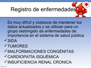 Registro de enfermedades
Es muy difícil y costosos de mantener los
datos actualizados y se utilizan para un
grupo restringido de enfermedades de
importancia en el sistema de salud pública
SIDA
TUMORES
MALFORMACIONES CONGÉNITAS
CARDIOPATÍA ISQUÉMICA
INSUFICIENCIA RENAL CRONICA
 