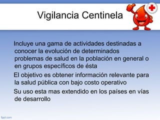 Vigilancia Centinela
Incluye una gama de actividades destinadas a
conocer la evolución de determinados
problemas de salud en la población en general o
en grupos específicos de ésta
El objetivo es obtener información relevante para
la salud pública con bajo costo operativo
Su uso esta mas extendido en los países en vías
de desarrollo
 