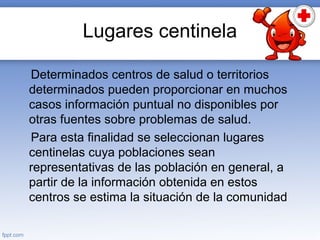 Lugares centinela
Determinados centros de salud o territorios
determinados pueden proporcionar en muchos
casos información puntual no disponibles por
otras fuentes sobre problemas de salud.
Para esta finalidad se seleccionan lugares
centinelas cuya poblaciones sean
representativas de las población en general, a
partir de la información obtenida en estos
centros se estima la situación de la comunidad
 