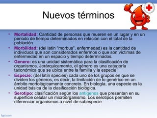 Nuevos términos
• Mortalidad: Cantidad de personas que mueren en un lugar y en un
periodo de tiempo determinados en relación con el total de la
población
• Morbilidad: (del latín "morbus", enfermedad) es la cantidad de
individuos que son considerados enfermos o que son víctimas de
enfermedad en un espacio y tiempo determinados.
• Genero: es una unidad sistemática para la clasificación de
organismos. Jerárquicamente, el género es una categoría
taxonómica que se ubica entre la familia y la especie
• Especie: (del latín species) cada uno de los grupos en que se
dividen los géneros, es decir, la limitación de lo genérico en un
ámbito morfológicamente concreto. En biología, una especie es la
unidad básica de la clasificación biológica.
• Serotipo: clasificación según los antígenos que presentan en su
superficie celular un microorganismo. Los serotipos permiten
diferenciar organismos a nivel de subespecie
 
