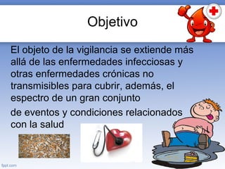 Objetivo
El objeto de la vigilancia se extiende más
allá de las enfermedades infecciosas y
otras enfermedades crónicas no
transmisibles para cubrir, además, el
espectro de un gran conjunto
de eventos y condiciones relacionados
con la salud
 