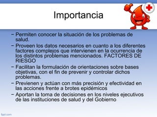 Importancia
− Permiten conocer la situación de los problemas de
salud.
− Proveen los datos necesarios en cuanto a los diferentes
factores complejos que intervienen en la ocurrencia de
los distintos problemas mencionados. FACTORES DE
RIESGO
− Facilitan la formulación de orientaciones sobre bases
objetivas, con el fin de prevenir y controlar dichos
problemas.
− Previenen y actúan con más precisión y efectividad en
las acciones frente a brotes epidémicos
− Aportan la toma de decisiones en los niveles ejecutivos
de las instituciones de salud y del Gobierno
 
