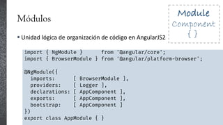 Módulos
 Unidad lógica de organización de código en AngularJS2
import { NgModule } from '@angular/core';
import { BrowserModule } from '@angular/platform-browser';
@NgModule({
imports: [ BrowserModule ],
providers: [ Logger ],
declarations: [ AppComponent ],
exports: [ AppComponent ],
bootstrap: [ AppComponent ]
})
export class AppModule { }
 