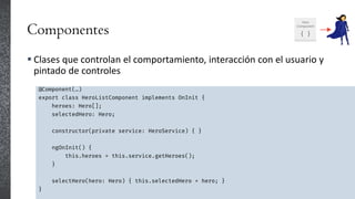Componentes
 Clases que controlan el comportamiento, interacción con el usuario y
pintado de controles
@Component(…)
export class HeroListComponent implements OnInit {
heroes: Hero[];
selectedHero: Hero;
constructor(private service: HeroService) { }
ngOnInit() {
this.heroes = this.service.getHeroes();
}
selectHero(hero: Hero) { this.selectedHero = hero; }
}
 