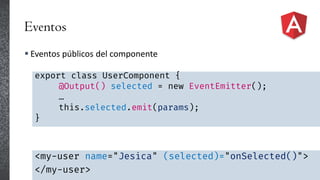 Eventos
 Eventos públicos del componente
export class UserComponent {
@Output() selected = new EventEmitter();
…
this.selected.emit(params);
}
<my-user name="Jesica" (selected)="onSelected()">
</my-user>
 