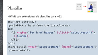 Plantillas
 HTML con extensiones de plantillas para NG2
<h2>Hero List</h2>
<p><i>Pick a hero from the list</i></p>
<ul>
<li *ngFor="let h of heroes" (click)="selectHero(h)">
{{h.name}}
</li>
</ul>
<hero-detail *ngIf="selectedHero" [hero]="selectedHero">
</hero-detail>
 