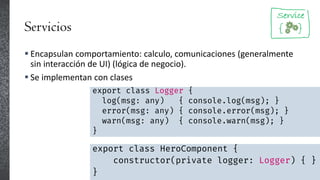 Servicios
 Encapsulan comportamiento: calculo, comunicaciones (generalmente
sin interacción de UI) (lógica de negocio).
 Se implementan con clases
export class Logger {
log(msg: any) { console.log(msg); }
error(msg: any) { console.error(msg); }
warn(msg: any) { console.warn(msg); }
}
export class HeroComponent {
constructor(private logger: Logger) { }
}
 
