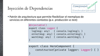 Inyección de Dependencias
 Patrón de arquitectura que permite flexibilizar el reemplazo de
servicios en diferentes contextos (p.e. producción vs test)
@Injectable()
export class Logger {
log(msg: any) { console.log(msg); }
error(msg: any) { console.error(msg); }
warn(msg: any) { console.warn(msg); }
}
export class HeroComponent {
constructor(private logger: Logger) { }
}
 