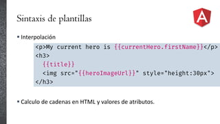Sintaxis de plantillas
 Interpolación
 Calculo de cadenas en HTML y valores de atributos.
<p>My current hero is {{currentHero.firstName}}</p>
<h3>
{{title}}
<img src="{{heroImageUrl}}" style="height:30px">
</h3>
 