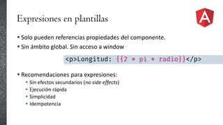 Expresiones en plantillas
 Solo pueden referencias propiedades del componente.
 Sin ámbito global. Sin acceso a window
 Recomendaciones para expresiones:
 Sin efectos secundarios (no side effects)
 Ejecución rápida
 Simplicidad
 Idempotencia
<p>Longitud: {{2 * pi * radio}}</p>
 