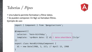 Tuberías / Pipes
 Una tubería permite formatear y filtrar datos.
 Se pueden componer. En Ng1 se llamaban filtros.
Ejemplo de uso:
import { Component } from '@angular/core';
@Component({
selector: 'hero-birthday',
template: `<p>Born date: {{ d1 | date:shortDate }}</p>`
})
export class HeroBirthdayComponent {
d1 = new Date(1988, 3, 15); // April 15, 1988
}
 