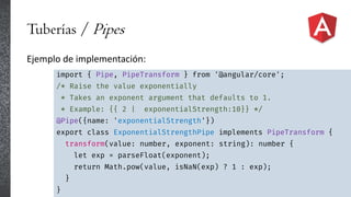 Tuberías / Pipes
Ejemplo de implementación:
import { Pipe, PipeTransform } from '@angular/core';
/* Raise the value exponentially
* Takes an exponent argument that defaults to 1.
* Example: {{ 2 | exponentialStrength:10}} */
@Pipe({name: 'exponentialStrength'})
export class ExponentialStrengthPipe implements PipeTransform {
transform(value: number, exponent: string): number {
let exp = parseFloat(exponent);
return Math.pow(value, isNaN(exp) ? 1 : exp);
}
}
 