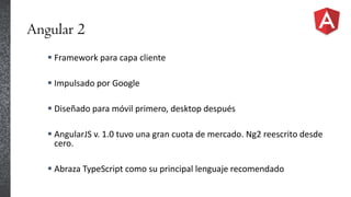 Angular 2
 Framework para capa cliente
 Impulsado por Google
 Diseñado para móvil primero, desktop después
 AngularJS v. 1.0 tuvo una gran cuota de mercado. Ng2 reescrito desde
cero.
 Abraza TypeScript como su principal lenguaje recomendado
 